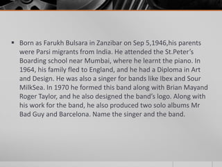  Born as Farukh Bulsara in Zanzibar on Sep 5,1946,his parents
were Parsi migrants from India. He attended the St.Peter’s
Boarding school near Mumbai, where he learnt the piano. In
1964, his family fled to England, and he had a Diploma in Art
and Design. He was also a singer for bands like Ibex and Sour
MilkSea. In 1970 he formed this band along with Brian Mayand
Roger Taylor, and he also designed the band’s logo. Along with
his work for the band, he also produced two solo albums Mr
Bad Guy and Barcelona. Name the singer and the band.

 