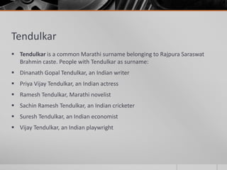 Tendulkar
 Tendulkar is a common Marathi surname belonging to Rajpura Saraswat
Brahmin caste. People with Tendulkar as surname:
 Dinanath Gopal Tendulkar, an Indian writer
 Priya Vijay Tendulkar, an Indian actress
 Ramesh Tendulkar, Marathi novelist
 Sachin Ramesh Tendulkar, an Indian cricketer
 Suresh Tendulkar, an Indian economist
 Vijay Tendulkar, an Indian playwright

 