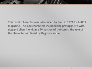 This comic character was introduced by Pran in 1971 for LotPot
magazine. The side characters included the protagonist’s wife,
dog and alien friend. In a TV version of the comic, the role of
the character as played by Raghuvir Yadav.

 