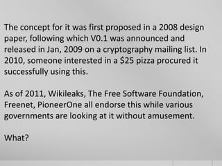 The concept for it was first proposed in a 2008 design
paper, following which V0.1 was announced and
released in Jan, 2009 on a cryptography mailing list. In
2010, someone interested in a $25 pizza procured it
successfully using this.

As of 2011, Wikileaks, The Free Software Foundation,
Freenet, PioneerOne all endorse this while various
governments are looking at it without amusement.
What?

 