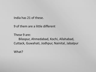 India has 21 of these.
9 of them are a little different
These 9 are:
Bilaspur, Ahmedabad, Kochi, Allahabad,
Cuttack, Guwahati, Jodhpur, Nainital, Jabalpur
What?

 
