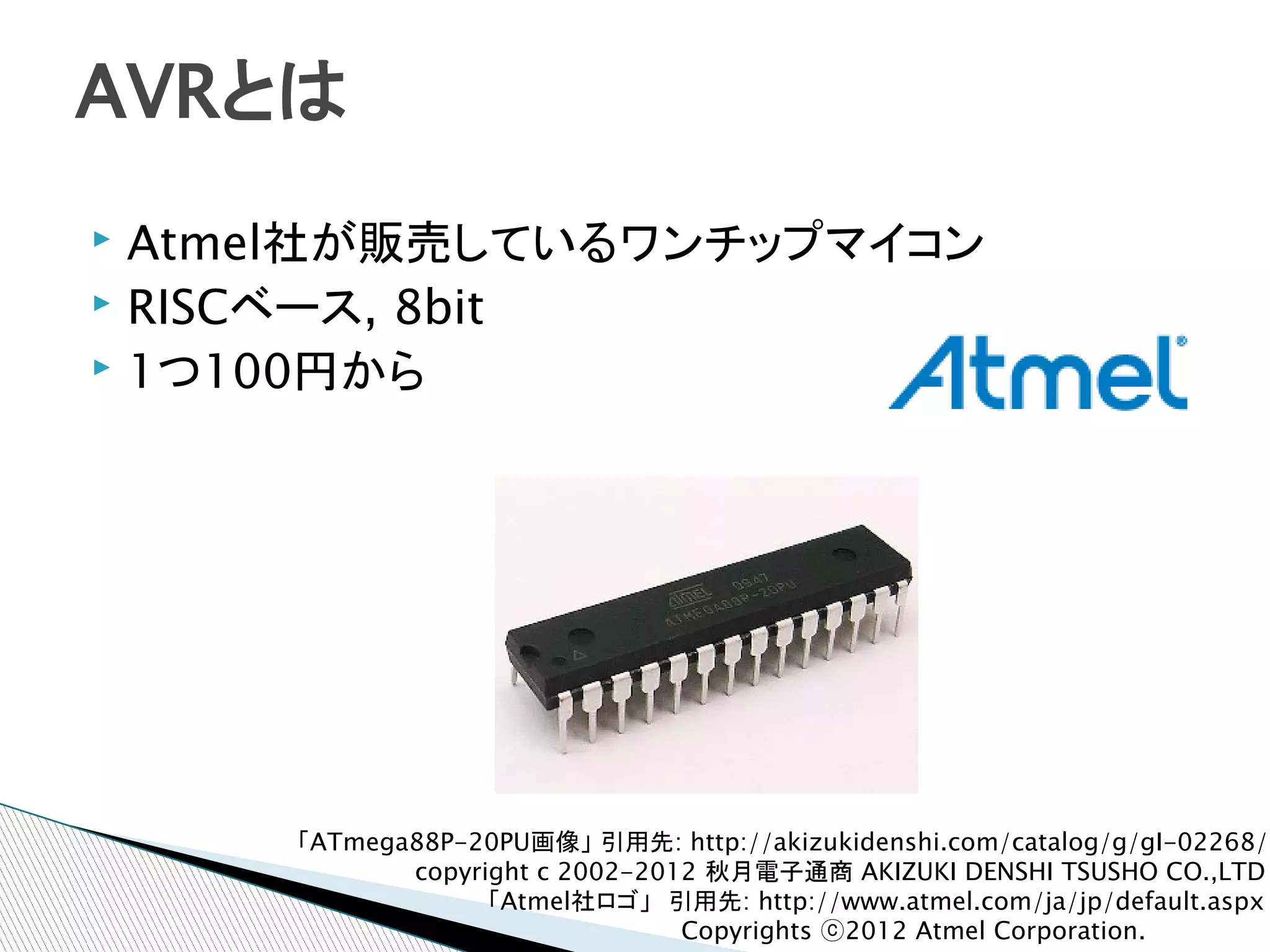 AVRとは
▸ Atmel社が販売しているワンチップマイコン
▸ RISCベース, 8bit
▸ 1つ100円から




     「ATmega88P-20PU画像」 引用先: http://akizukidenshi.com/catalog/g/gI-02268/
            copyright c 2002-2012 秋月電子通商 AKIZUKI DENSHI TSUSHO CO.,LTD
                  「Atmel社ロゴ」　引用先: http://www.atmel.com/ja/jp/default.aspx
                                Copyrights ⓒ2012 Atmel Corporation.
 