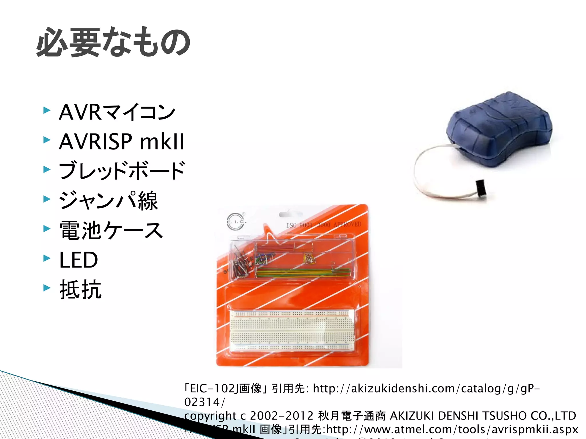 必要なもの
▸ AVRマイコン
▸ AVRISP mkII
▸ ブレッドボード
▸ ジャンパ線
▸ 電池ケース
▸ LED
▸ 抵抗




            「EIC-102J画像」 引用先: http://akizukidenshi.com/catalog/g/gP-
            02314/
            copyright c 2002-2012 秋月電子通商 AKIZUKI DENSHI TSUSHO CO.,LTD
            「AVRISP mkII 画像」引用先:http://www.atmel.com/tools/avrispmkii.aspx
 