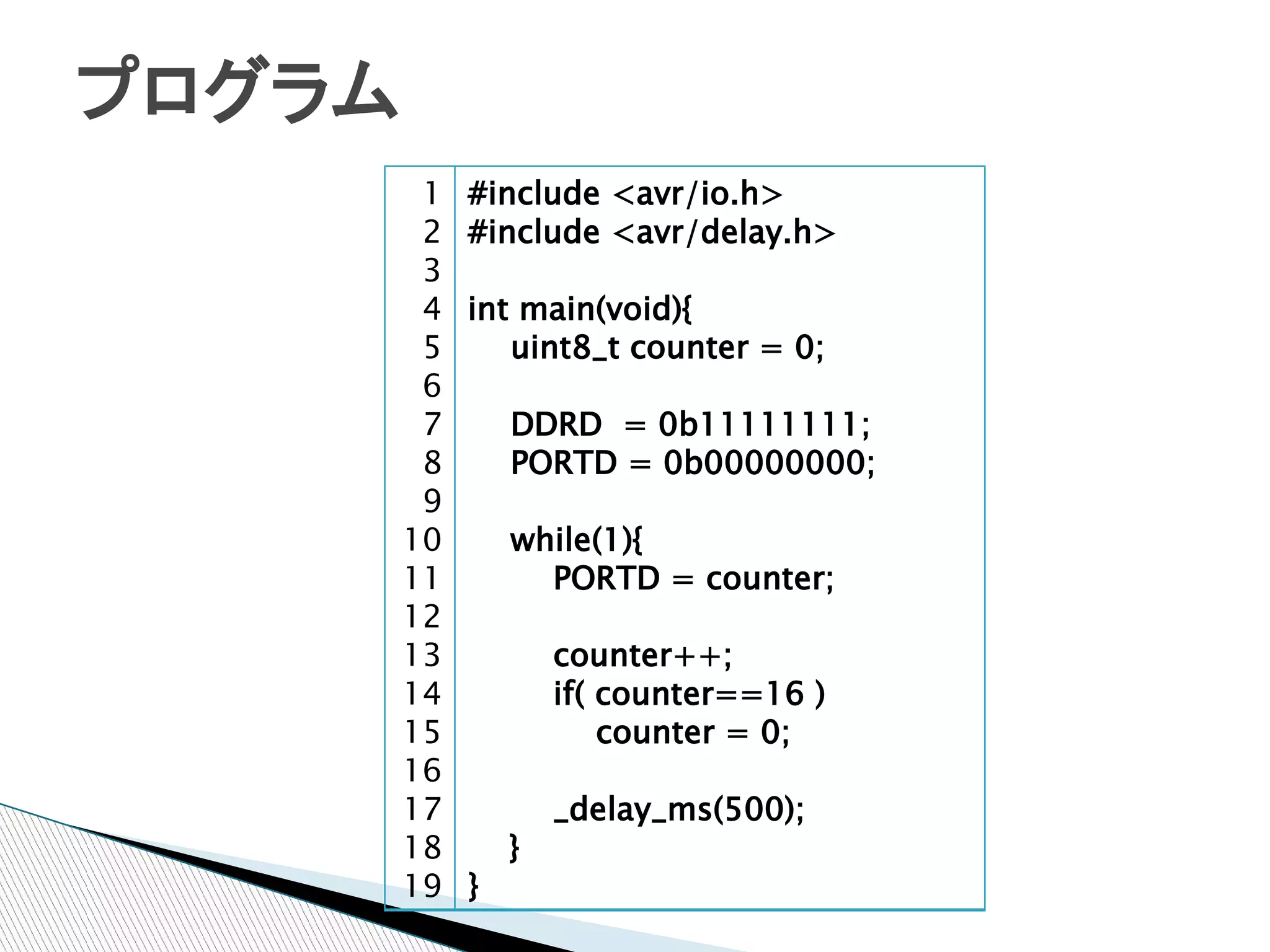 プログラム
         1   #include <avr/io.h>
         2   #include <avr/delay.h>
         3
         4   int main(void){
         5   　　uint8_t counter = 0;
         6
         7   　　DDRD = 0b11111111;
         8   　　PORTD = 0b00000000;
         9
        10   　　while(1){
        11   　　　　PORTD = counter;
        12
        13   　　　　counter++;
        14   　　　　if( counter==16 )
        15   　　　　　　counter = 0;
        16
        17   　　　　_delay_ms(500);
        18     }
        19   }
 