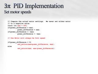 // Compute the actual motor settings.    We never set either motor
// to a negative value.
const int max = 250;
if(power_difference > max)
          power_difference = max;
if(power_difference < -max)
          power_difference = -max;

// One Motor will always be full speed

if(power_difference < 0)
          set_motors(max+power_difference, max);
else
          set_motors(max, max-power_difference);
 