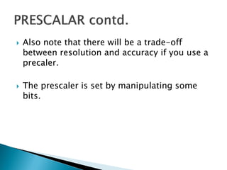 



Also note that there will be a trade-off
between resolution and accuracy if you use a
precaler.

The prescaler is set by manipulating some
bits.

 