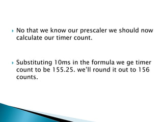 



No that we know our prescaler we should now
calculate our timer count.

Substituting 10ms in the formula we ge timer
count to be 155.25. we’ll round it out to 156
counts.

 