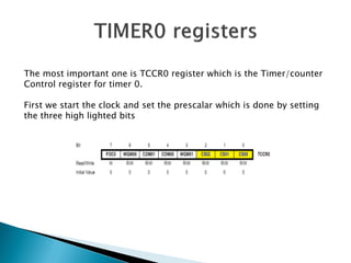 The most important one is TCCR0 register which is the Timer/counter
Control register for timer 0.
First we start the clock and set the prescalar which is done by setting
the three high lighted bits

 