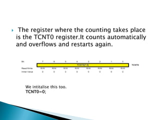 

The register where the counting takes place
is the TCNT0 register.It counts automatically
and overflows and restarts again.

We intitalise this too.
TCNT0=0;

 