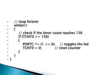 













}

// loop forever
while(1)
{
// check if the timer count reaches 156
if (TCNT0 >= 156)
{
PORTC ^= (1 << 0); // toggles the led
TCNT0 = 0;
// reset counter
}
}

 