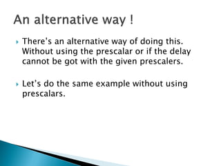 



There’s an alternative way of doing this.
Without using the prescalar or if the delay
cannot be got with the given prescalers.

Let’s do the same example without using
prescalars.

 