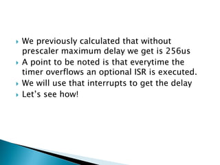 






We previously calculated that without
prescaler maximum delay we get is 256us
A point to be noted is that everytime the
timer overflows an optional ISR is executed.
We will use that interrupts to get the delay
Let’s see how!

 