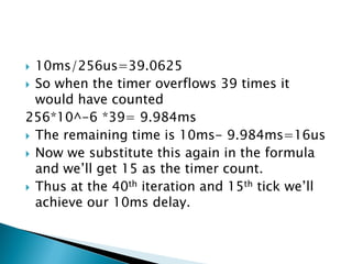 10ms/256us=39.0625
 So when the timer overflows 39 times it
would have counted
256*10^-6 *39= 9.984ms
 The remaining time is 10ms- 9.984ms=16us
 Now we substitute this again in the formula
and we’ll get 15 as the timer count.
 Thus at the 40th iteration and 15th tick we’ll
achieve our 10ms delay.


 