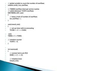 


// global variable to count the number of overflows
volatile uint8_t tot_overflow;






















// TIMER0 overflow interrupt service routine
// called whenever TCNT0 overflows
ISR(TIMER0_OVF_vect)
{
// keep a track of number of overflows
tot_overflow++;
}
void timer0_init()
{
// set up timer with no prescaling
TCCR0 |= (1 << CS00);
sei();
TIMSK|=1<<TOIE0;
// initialize counter
TCNT0 = 0;
}








int main(void)
{
// connect led to pin PC0
DDRC |= (1 << 0);








// initialize timer
timer0_init();

 