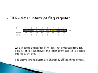 

TIFR- timer interrupt flag register.

We are interested in the TOV bit. The Timer overflow bit.
This is set to 1 whenever the timer overflows . It is cleared
after it overflows.
The above two registers are shared by all the three timers.

 