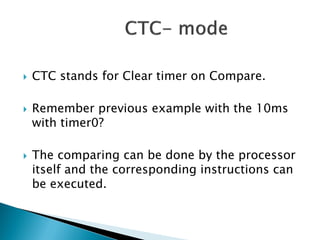





CTC stands for Clear timer on Compare.
Remember previous example with the 10ms
with timer0?
The comparing can be done by the processor
itself and the corresponding instructions can
be executed.

 