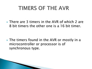 



There are 3 timers in the AVR of which 2 are
8 bit timers the other one is a 16 bit timer.

The timers found in the AVR or mostly in a
microcontroller or processor is of
synchronous type.

 