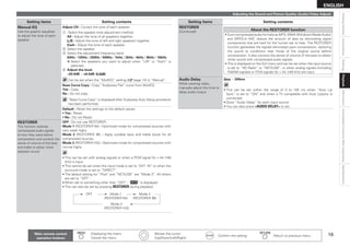 16
ENGLISH
Connections
Settings
Playback
Information
Specifications
Getting
Started
Unavailable
Functions
After
Upgrading
Setting items Setting contents
Manual EQ
Use the graphic equalizer
to adjust the tone of each
speaker.
Adjust CH : Correct the tone of each speaker.
q Select the speaker tone adjustment method.
All : Adjust the tone of all speakers together.
L/R : Adjust the tone of left and right speakers together.
Each : Adjust the tone of each speaker.
w 
Select the speaker.
e 
Select the adjustment frequency band.

63Hz / 125Hz / 250Hz / 500Hz / 1kHz / 2kHz / 4kHz / 8kHz / 16kHz

Select the speakers you want to adjust when “L/R” or “Each” is
selected.
r 
Adjust the level.
–20.0dB ~ +6.0dB (0.0dB)
 
Can be set when the “MultEQ” setting (vpage 13) is “Manual”.
b
Base Curve Copy : Copy “Audyssey Flat” curve from MultEQ.
Yes : Copy.
No : Do not copy.
 
“Base Curve Copy” is displayed after Audyssey Auto Setup procedure
has been performed.
Default : Reset the settings to the default values.
Yes : Reset.
No : Do not Reset.
•
•
RESTORER
This function restores
compressed audio signals
to how they were before
compression and corrects the
sense of volume of the bass
and treble to obtain richer
playback sound.
OFF : Do not use RESTORER.
Mode 1 (RESTORER 64) : Optimized mode for compressed sources with
very weak highs.
Mode 2 (RESTORER 96) : Apply suitable bass and treble boost for all
compressed sources.
Mode 3 (RESTORER HQ) : Optimized mode for compressed sources with
normal highs.
This can be set with analog signals or when a PCM signal (fs = 44.1/48
kHz) is input.
This cannot be set when the input mode is set to “EXT. IN” or when the
surround mode is set to “DIRECT”.
The default setting for “iPod” and “NET/USB” are “Mode 3”. All others
are set to “OFF”.
When set to something other than “OFF”, “ ” is displayed.
This can also be set by pressing RESTORER during playback.
OFF Mode 1
(RESTORER 64)
Mode 2
(RESTORER 96)
Mode 3
(RESTORER HQ)
•
•
•
•
•
Setting items Setting contents
RESTORER
(Continued)
About the RESTORER function
• Such compressed audio formats as MP3, WMA (Windows Media Audio)
and MPEG-4 AAC reduce the amount of data by eliminating signal
components that are hard for the human ear to hear. The RESTORER
function generates the signals eliminated upon compression, restoring
the sound to conditions near those of the original sound before
compression. It also corrects the sense of volume of the bass to obtain
richer sound with compressed audio signals.
• This is displayed on the GUI menu and can be set when the input source
is set to “HD Radio” or “NET/USB”, or when analog signals (including
FM/AM signals) or PCM signals (fs = 44.1/48 kHz) are input.
Audio Delay
While viewing video,
manually adjust the time to
delay audio output.
0ms ~ 200ms
This can be set within the range of 0 to 100 ms when “Auto Lip
Sync” is set to “ON” and when a TV compatible with Auto Lipsync is
connected.
Store “Audio Delay” for each input source.

You can also press AUDIO DELAY to set.
•
•
•
Adjusting the Sound and Picture Quality (Audio/Video Adjust)
Playback
Main remote control
operation buttons
:Displaying the menu
Cancel the menu
   
:Moves the cursor
(Up/Down/Left/Right)
:Confirm the setting :Return to previous menu
 