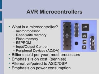 AVR Microcontrollers

What is a microcontroller?
− microprocessor
− Read-write memory
− Flash memory
− EEPROM
− Input/Output Control
− Peripheral Devices (AD/DA)

Billions sold per year, most processors

Emphasis is on cost. (pennies)

Alternative/paired to ASIC/DSP

Emphasis on power consumption
 