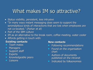 What makes IM so attractive? Existing contacts Team mates Managers Support staff Experts Knowledgeable peers Liaisons New contacts Following recommendations Found on the organisation chart Authors of documents published on the intranet Indicated by folksonomies Status visibility, persistent, less intrusive  “ In many ways instant messaging does seem to support the serendipitous kinds of interactions that are lost when employees are not co-located.” (Parker et al) Part of the IBM culture IM as an alternative to the break room, coffee meeting, water cooler Affords getting in touch with: 