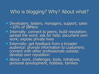 Who is blogging? Why? About what? Developers, testers, managers, support, sales ~10% of IBMers Internally: connect to peers; build reputation; spread the word; ask for help; document own work; expose private lives Externally: get feedback from a broader audience; provide information to customers; connect with other professionals outside; develop own reputation About: work, challenges, tools, initiatives, personal development, hobbies, families 