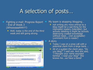 A selection of posts… Fighting e-mail: Progress Report - End of Week 3 (Whoooaaahhh!!!) Well, today is the end of the third week and still going strong.  My team is stopping blogging… not writing any more entries to a blog might be a sad thing for the interested readers (tolerable), but actively deleting it might be actively destroying created knowledge without need... (not acceptable) (comment from a reader) A story Today I was on a prep call with a potential client from a large bank…. All of a sudden the client says, "Do you blog?" I said yes. And she said, "I thought your name sounded familiar, I read your blog!" She knows me...we have a bond! 