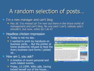 A random selection of posts… I'm a new manager and can't blog Hey all. I've missed ya! I'm now out there in the brave world of management and can't blog. No one said I can't, nobody said I shouldn't, but wow, when do I do it?  Headless chicken impression Today is not my day. I wanted to print my handouts on business cards. .. But the printer at home stubbornly refused to feed the Avery business card forms I picked up… How am I, you ask? A timeline of recent personal and work-related events.  Friday, 12:15PM. Wife calls, having locked herself out of the house... 