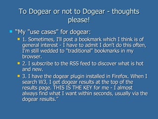 To Dogear or not to Dogear - thoughts please! “ My "use cases" for dogear:  1. Sometimes, I'll post a bookmark which I think is of general interest - I have to admit I don't do this often, I'm still wedded to "traditional" bookmarks in my browser.  2. I subscribe to the RSS feed to discover what is hot and new. 3. I have the dogear plugin installed in Firefox. When I search W3, I get dogear results at the top of the results page. THIS IS THE KEY for me - I almost always find what I want within seconds, usually via the dogear results.”  