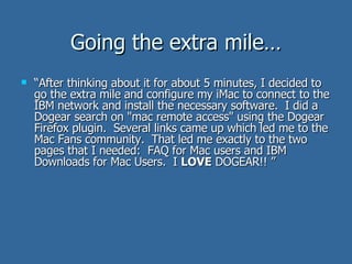 “ After thinking about it for about 5 minutes, I decided to go the extra mile and configure my iMac to connect to the IBM network and install the necessary software.  I did a Dogear search on "mac remote access" using the Dogear Firefox plugin.  Several links came up which led me to the Mac Fans community.  That led me exactly to the two pages that I needed:  FAQ for Mac users and IBM Downloads for Mac Users.  I  LOVE  DOGEAR!! ” Going the extra mile… 