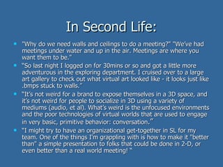 In Second Life: "Why do we need walls and ceilings to do a meeting?" "We’ve had meetings under water and up in the air. Meetings are where you want them to be."  “ So last night I logged on for 30mins or so and got a little more adventurous in the exploring department. I cruised over to a large art gallery to check out what virtual art looked like - it looks just like .bmps stuck to walls.”  “ It’s not weird for a brand to expose themselves in a 3D space, and it’s not weird for people to socialize in 3D using a variety of mediums (audio, et al). What’s weird is the unfocused environments and the poor technologies of virtual worlds that are used to engage in very basic, primitive behavior: conversation .”  “ I might try to have an organizational get-together in SL for my team. One of the things I'm grappling with is how to make it "better than" a simple presentation to folks that could be done in 2-D, or even better than a real world meeting! “ 