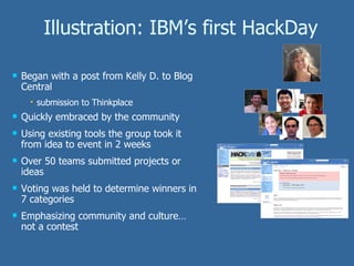 Illustration: IBM’s first HackDay Began with a post from Kelly D. to Blog Central submission to Thinkplace Quickly embraced by the community Using existing tools the group took it from idea to event in 2 weeks Over 50 teams submitted projects or ideas Voting was held to determine winners in 7 categories Emphasizing community and culture…not a contest 