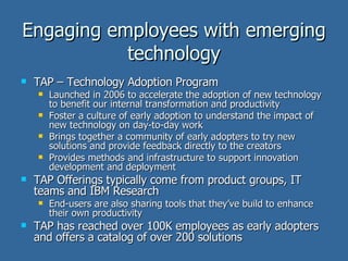 Engaging employees with emerging technology TAP – Technology Adoption Program Launched in 2006 to accelerate the adoption of new technology to benefit our internal transformation and productivity Foster a culture of early adoption to understand the impact of new technology on day-to-day work Brings together a community of early adopters to try new solutions and provide feedback directly to the creators Provides methods and infrastructure to support innovation development and deployment TAP Offerings typically come from product groups, IT teams and IBM Research End-users are also sharing tools that they’ve build to enhance their own productivity TAP has reached over 100K employees as early adopters and offers a catalog of over 200 solutions 
