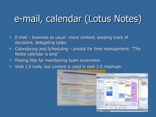 e-mail, calendar (Lotus Notes) E-mail – business as usual –more context, keeping track of decisions, delegating tasks Calendaring and Scheduling – pivotal for time management: “The Notes calendar is king” Mailing lists for maintaining team awareness Web 1.0 tools, but content is used in web 2.0 mashups 