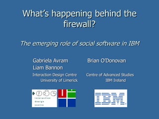 What’s happening behind the firewall? The emerging role of social software in IBM Gabriela Avram  Brian O’Donovan Liam Bannon Interaction Design Centre   Centre of Advanced Studies  University of Limerick  IBM Ireland  