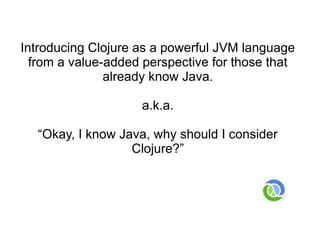 Introducing Clojure as a powerful JVM language
  from a value-added perspective for those that
               already know Java.

                    a.k.a.

  “Okay, I know Java, why should I consider
                  Clojure?”
 