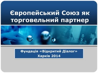 Європейський Союз як 
торговельний партнер 
Фундація «Відкритий Діалог» 
Харків 2014 
 