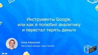 Инструменты Google,
или как я полюбил аналитику
и перестал терять деньги
Анна Аврамова
Web Analytics Manager, Veeam Software
 
