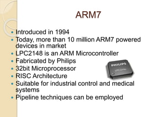 ARM7
 Introduced in 1994
 Today, more than 10 million ARM7 powered
devices in market
 LPC2148 is an ARM Microcontroller
 Fabricated by Philips
 32bit Microprocessor
 RISC Architecture
 Suitable for industrial control and medical
systems
 Pipeline techniques can be employed
 