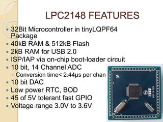 LPC2148 FEATURES
 32Bit Microcontroller in tinyLQPF64
Package
 40kB RAM & 512kB Flash
 2kB RAM for USB 2.0
 ISP/IAP via on-chip boot-loader circuit
 10 bit, 14 Channel ADC
◦ Conversion time< 2.44μs per channel
 10 bit DAC
 Low power RTC, BOD
 45 of 5V tolerant fast GPIO
 Voltage range 3.0V to 3.6V
 
