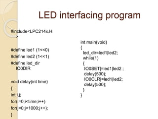 LED interfacing program
#include<LPC214x.H
>
#define led1 (1<<0)
#define led2 (1<<1)
#define led_dir
IO0DIR
void delay(int time)
{
int i,j;
for(i=0;i<time;i++)
for(j=0;j<1000;j++);
}
int main(void)
{
led_dir=led1|led2;
while(1)
{
IO0SET|=led1|led2 ;
delay(500);
IO0CLR|=led1|led2;
delay(500);
}
}
 