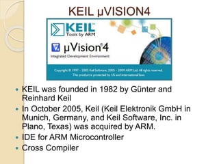 KEIL μVISION4
 KEIL was founded in 1982 by Günter and
Reinhard Keil
 In October 2005, Keil (Keil Elektronik GmbH in
Munich, Germany, and Keil Software, Inc. in
Plano, Texas) was acquired by ARM.
 IDE for ARM Microcontroller
 Cross Compiler
 