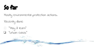 So far
Mostly environmental protection actions.
Recently done:
“Play & learn”
❏ “Urban Oasis”
 