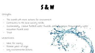 S & W
Strengths:
- The brand with more actions for environment
- Contributes to the local society needs
- Sustainability, (Global Bottled Water Awards 2015), Business Responsibility, Water
Innovation Award 2012)
- Trust
Weaknesses:
- Value for money
- Reliable place of origin
- Only environmental actions
 