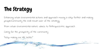 The Strategy
Enhancing urban environmental actions and approach moving a step further and making
people/community the end result user of the strategy
From urban environmental nature values to Anthropocentric approach
Caring for the prosperity of the community
“Keep making our life better”
 
