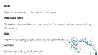WHAT
Make a contribution on the well being of people
CONSUMER TRUTH
Disruption, disconnection are only some of the causes of increased anxiety in
the society
HOW
Informing, educating people with ways to confront stress
MESSAGE
Enhance your Avra, feed your soul
 
