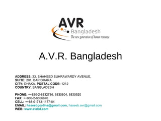 A.V.R. Bangladesh ADDRESS:  33, SHAHEED SUHRAWARDY AVENUE, SUITE:  201, BARIDHARA CITY:  DHAKA,  POSTAL CODE:  1212 COUNTRY:  BANGLADESH   PHONE:  ++880-2-8832786, 8835804, 8835920 FAX:  ++880-2-8856676 CELL:  ++88-01713-1177-84 EMAIL:  [email_address] ,  [email_address]   WEB:   www.avrbd.com 