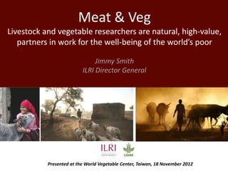 Meat & Veg
Livestock and vegetable researchers are natural, high-value,
   partners in work for the well-being of the world’s poor

                               Jimmy Smith
                          ILRI Director General




           Presented at the World Vegetable Center, Taiwan, 18 November 2012
 