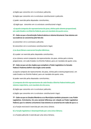 a) órgão que concentra em si a estrutura judicante;
b) órgão que concentra em si a estrutura constitucional e judicante.
c) poder exercido pelos deputados constituintes;
d) órgão que concentra em si a estrutura constitucional e legal;
e) aquela composta de representantes do povo, eleitos pelo sistema proporcional,
em cada Estado e no Distrito Federal, para um mandato de quatro anos;
5º - Sabe-se que a Constituição Federal adotou o sistema bicameral. Esse sistema em
sua essência se caracteriza pelo fato de:
a) concentrar em si a estrutura judicante;
b) concentrar em si a estrutura constitucional e legal;
c) as duas Câmara exercerem funções idênticas;
d) o poder ser exercido pelos deputados constituintes;
e) as câmeras serem compostas de representantes do povo, eleitos pelo sistema
proporcional, em cada Estado e no Distrito Federal, para um mandato de quatro anos.
6º - Sabe-se que um dos órgãos que compõem o Poder Legislativo é o Senado
Federal. Podemos definir esse órgão como sendo:
a) aquela composta de representantes do povo, eleitos pelo sistema proporcional, em
cada Estado e no Distrito Federal, para um mandato de quatro anos.
b) poder exercido pelos deputados constituintes;
c) composto de três representantes de cada Estado e Distrito Federal eleitos pelo
sistema majoritário, com mandato de oitoanos;
d) órgão que concentra em si a estrutura judicante;
e) órgão que concentra em si a estrutura constitucional e legal;
7º - Sabe-se que os Estados Membros e os Municípios também possuem o seu Poder
Legislativo. Entretanto, há uma sensível diferença em relação ao Poder Legislativo
Federal, que é o sistema unicameral. Esse sistema se caracteriza em razão de que a o:
a) a função revisional é exercida por uma única câmara.
b) a função legislativa é desempenhada por uma única Câmara;
c) a função judicante é exercida por uma única Câmara;
 