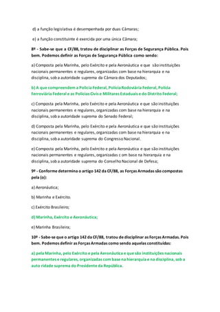 d) a função legislativa é desempenhada por duas Câmaras;
e) a função constituinte é exercida por uma única Câmara;
8º - Sabe-se que a CF/88, tratou de disciplinar as Forças de Segurança Pública. Pois
bem. Podemos definir as Forças de Segurança Pública como sendo:
a) Composta pela Marinha, pelo Exército e pela Aeronáutica e que são instituições
nacionais permanentes e regulares, organizadas com base na hierarquia e na
disciplina, sob a autoridade suprema da Câmara dos Deputados;
b) A que compreendem a Policia Federal, PolíciaRodoviária Federal, Polícia
Ferroviária Federal e as Policias Civis e Militares Estaduais e do Distrito Federal;
c) Composta pela Marinha, pelo Exército e pela Aeronáutica e que são instituições
nacionais permanentes e regulares, organizadas com base na hierarquia e na
disciplina, sob a autoridade suprema do Senado Federal;
d) Composta pela Marinha, pelo Exército e pela Aeronáutica e que são instituições
nacionais permanentes e regulares, organizadas com base na hierarquia e na
disciplina, sob a autoridade suprema do Congresso Nacional.
e) Composta pela Marinha, pelo Exército e pela Aeronáutica e que são instituições
nacionais permanentes e regulares, organizadas c om base na hierarquia e na
disciplina, sob a autoridade suprema do Conselho Nacional de Defesa;
9º - Conforme determina o artigo 142 da CF/88, as Forças Armadas são compostas
pela (o):
a) Aeronáutica;
b) Marinha e Exército.
c) Exército Brasileiro;
d) Marinha, Exército e Aeronáutica;
e) Marinha Brasileira;
10º - Sabe-se que o artigo 142 da CF/88, tratou de disciplinar as Forças Armadas. Pois
bem. Podemos definir as Forças Armadas como sendo aquelas constituídas:
a) pela Marinha, pelo Exército e pela Aeronáutica e que são instituições nacionais
permanentes e regulares, organizadas com base na hierarquia e na disciplina, sob a
auto ridade suprema do Presidente da República.
 