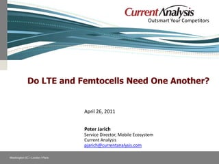Outsmart Your Competitors




                           Do LTE and Femtocells Need One Another?


                                               April 26, 2011


                                               Peter Jarich
                                               Service Director, Mobile Ecosystem
                                               Current Analysis
                                               pjarich@currentanalysis.com

    Washington DC / London / Paris                            Follow Current Analysis
© Current Analysis Inc. All rights reserved.
 